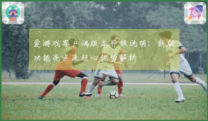 爱游戏客户端版本升级说明：新版功能亮点及核心优势解析