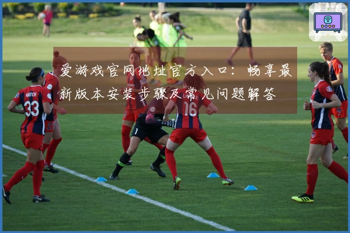 爱游戏官网地址官方入口：畅享最新版本安装步骤及常见问题解答