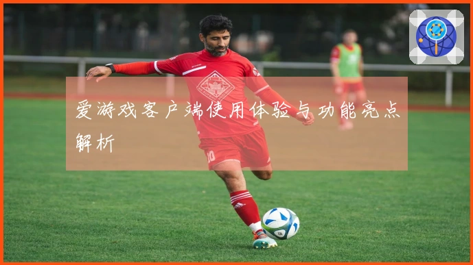 爱游戏客户端使用体验与功能亮点解析